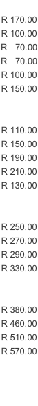 R 170.00 R 100.00 R   70.00 R   70.00 R 100.00 R 150.00   R 110.00 R 150.00 R 190.00 R 210.00 R 130.00   R 250.00 R 270.00 R 290.00 R 330.00   R 380.00 R 460.00 R 510.00 R 570.00