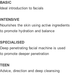 BASIC Ideal introduction to facials  INTENSIVE Nourishes the skin using active ingredients to promote hydration and balance  SPECIALISED Deep penetrating facial machine is used to promote deeper penetration  TEEN Advice, direction and deep cleansing