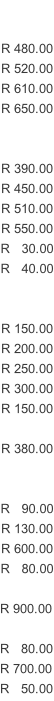 R 480.00 R 520.00 R 610.00 R 650.00   R 390.00 R 450.00 R 510.00 R 550.00 R   30.00 R   40.00   R 150.00 R 200.00 R 250.00 R 300.00 R 150.00   R 380.00   R   90.00 R 130.00 R 600.00 R   80.00  R 900.00  R   80.00 R 700.00 R   50.00
