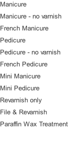 Manicure Manicure - no varnish French Manicure Pedicure Pedicure - no varnish French Pedicure Mini Manicure Mini Pedicure Revarnish only File & Revarnish Paraffin Wax Treatment