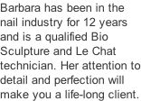 Barbara has been in the nail industry for 12 years and is a qualified Bio Sculpture and Le Chat technician. Her attention to detail and perfection will make you a life-long client.