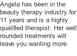 Angela has been in the beauty therapy industry for 11 years and is a highly qualified therapist. Her well rounded treatments will leave you wanting more.